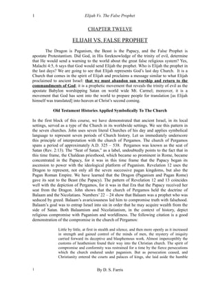 Elijah Vs. The False Prophet
CHAPTER TWELVE
ELIJAH VS. FALSE PROPHET
The Dragon is Paganism, the Beast is the Papacy, and the False Prophet is
apostate Protestantism. Did God, in His foreknowledge of the trinity of evil, determine
that He would send a warning to the world about the great false religious system? Yes,
Malachi 4:5, 6 says that God would send Elijah the prophet. Who is Elijah the prophet in
the last days? We are going to see that Elijah represents God’s last day Church. It is a
Church that comes in the spirit of Elijah and proclaims a message similar to what Elijah
proclaimed to ancient Israel: that we must abandon sun worship and return to the
commandments of God; it is a prophetic movement that reveals the trinity of evil as the
apostate Babylon worshipping Satan on world wide Mt. Carmel; moreover, it is a
movement that God has sent into the world to prepare people for translation [as Elijah
himself was translated] into heaven at Christ’s second coming.
Old Testament Histories Applied Symbolically To The Church
In the first block of this course, we have demonstrated that ancient Israel, in its local
settings, served as a type of the Church in its worldwide settings. We see this pattern in
the seven churches. John uses seven literal Churches of his day and applies symbolical
language to represent seven periods of Church history. Let us immediately underscore
this principle of interpretation with the church of Pergamos. The church of Pergamos
spans a period of approximately A.D. 325 – 538. Pergamos was known as the seat of
Satan (Rev. 2:13). The “Seat of Satan,” as a label, undoubtedly points to the fact that in
this time frame, the Chaldean priesthood, which became so prominent in Rome, became
concentrated in the Papacy, for it was in this time frame that the Papacy began its
ascension to power with the ideological platform of Paganism. Revelation 12 uses the
Dragon to represent, not only all the seven successive pagan kingdoms, but also the
Pagan Roman Empire. We have learned that the Dragon (Paganism and Pagan Rome)
gave its seat to the Beast (the Papacy). The pattern of Revelation 12 and 13 coincides
well with the depiction of Pergamos, for it was in that Era that the Papacy received her
seat from the Dragon. John shows that the church of Pergamos held the doctrine of
Balaam and the Nicolatians. Numbers’ 22 – 24 show that Balaam was a prophet who was
seduced by greed. Balaam’s avariciousness led him to compromise truth with falsehood.
Balaam’s goal was to entrap Israel into sin in order that he may acquire wealth from the
side of Satan. Both Balaamism and Nicolatianism, in the context of history, depict
religious compromise with Paganism and worldliness. The following citation is a good
demonstration of the compromise in the church of Pergamos:
Little by little, at first in stealth and silence, and then more openly as it increased
in strength and gained control of the minds of men, the mystery of iniquity
carried forward its deceptive and blasphemous work. Almost imperceptibly the
customs of heathenism found their way into the Christian church. The spirit of
compromise and conformity was restrained for a time by the fierce persecutions
which the church endured under paganism. But as persecution ceased, and
Christianity entered the courts and palaces of kings, she laid aside the humble
By D. S. Farris1
1
 