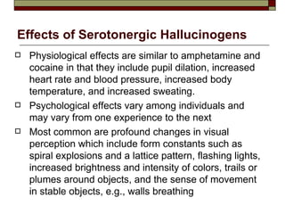 Effects of Serotonergic Hallucinogens Physiological effects are similar to amphetamine and cocaine in that they include pupil dilation, increased heart rate and blood pressure, increased body temperature, and increased sweating.  Psychological effects vary among individuals and may vary from one experience to the next  Most common are profound changes in visual perception which include form constants such as spiral explosions and a lattice pattern, flashing lights, increased brightness and intensity of colors, trails or plumes around objects, and the sense of movement in stable objects, e.g., walls breathing  