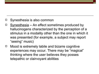 Synesthesia  is also common Synesthesia  – An effect sometimes produced by hallucinogens characterized by the perception of a stimulus in a modality other than the one in which it was presented (for example, a subject may report “seeing” music) Mood is extremely labile and bizarre cognitive experiences may occur. There may be “magical” thinking where the user believes they posses telepathic or clairvoyant abilities  