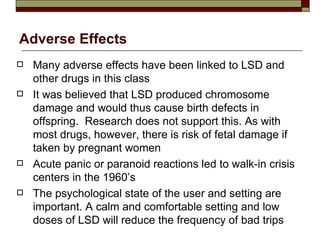 Adverse Effects Many adverse effects have been linked to LSD and other drugs in this class It was believed that LSD produced chromosome damage and would thus cause birth defects in offspring.  Research does not support this. As with most drugs, however, there is risk of fetal damage if taken by pregnant women Acute panic or paranoid reactions led to walk-in crisis centers in the 1960’s The psychological state of the user and setting are important. A calm and comfortable setting and low doses of LSD will reduce the frequency of bad trips 