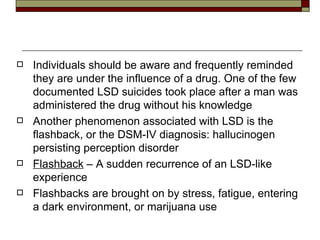 Individuals should be aware and frequently reminded they are under the influence of a drug. One of the few documented LSD suicides took place after a man was administered the drug without his knowledge Another phenomenon associated with LSD is the  flashback , or the DSM-IV diagnosis: hallucinogen persisting perception disorder Flashback  – A sudden recurrence of an LSD-like experience Flashbacks are brought on by stress, fatigue, entering a dark environment, or marijuana use 