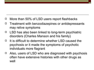 More than 50% of LSD users report flashbacks Treatment with benzodiazepines or antidepressants may relive symptoms LSD has also been linked to long-term psychiatric disorders (Charles Manson and his family) It is difficult to determine whether LSD caused the psychosis or it made the symptoms of psychotic individuals more flagrant Also, users of LSD who are diagnosed with psychosis often have extensive histories with other drugs as well 