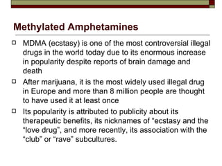 Methylated Amphetamines MDMA (ecstasy) is one of the most controversial illegal drugs in the world today due to its enormous increase in popularity despite reports of brain damage and death After marijuana, it is the most widely used illegal drug in Europe and more than 8 million people are thought to have used it at least once Its popularity is attributed to publicity about its therapeutic benefits, its nicknames of “ecstasy and the “love drug”, and more recently, its association with the “club” or “rave” subcultures. 