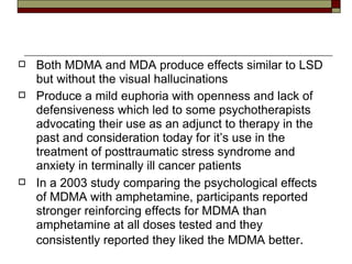 Both MDMA and MDA produce effects similar to LSD but without the visual hallucinations Produce a mild euphoria with openness and lack of defensiveness which led to some psychotherapists advocating their use as an adjunct to therapy in the past and consideration today for it’s use in the treatment of posttraumatic stress syndrome and anxiety in terminally ill cancer patients In a 2003 study comparing the psychological effects of MDMA with amphetamine, participants reported stronger reinforcing effects for MDMA than amphetamine at all doses tested and they consistently reported they liked the MDMA better .  