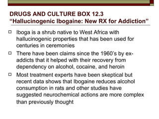 DRUGS AND CULTURE BOX 12.3 “Hallucinogenic Ibogaine: New RX for Addiction” Iboga is a shrub native to West Africa with hallucinogenic properties that has been used for centuries in ceremonies There have been claims since the 1960’s by ex-addicts that it helped with their recovery from dependency on alcohol, cocaine, and heroin Most treatment experts have been skeptical but recent data shows that Ibogaine reduces alcohol consumption in rats and other studies have suggested neurochemical actions are more complex than previously thought   