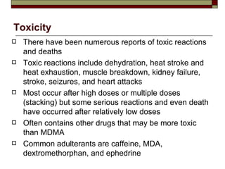 Toxicity There have been numerous reports of toxic reactions and deaths Toxic reactions include dehydration, heat stroke and heat exhaustion, muscle breakdown, kidney failure, stroke, seizures, and heart attacks Most occur after high doses or multiple doses (stacking) but some serious reactions and even death have occurred after relatively low doses Often contains other drugs that may be more toxic than MDMA Common adulterants are caffeine, MDA, dextromethorphan, and ephedrine 