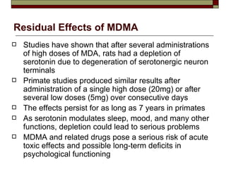 Residual Effects of MDMA Studies have shown that after several administrations of high doses of MDA, rats had a depletion of serotonin due to degeneration of serotonergic neuron terminals Primate studies produced similar results after administration of a single high dose (20mg) or after several low doses (5mg) over consecutive days The effects persist for as long as 7 years in primates As serotonin modulates sleep, mood, and many other functions, depletion could lead to serious problems MDMA and related drugs pose a serious risk of acute toxic effects and possible long-term deficits in psychological functioning 