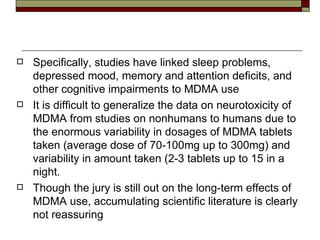 Specifically, studies have linked sleep problems, depressed mood, memory and attention deficits, and other cognitive impairments to MDMA use  It is difficult to generalize the data on neurotoxicity of MDMA from studies on nonhumans to humans due to the enormous variability in dosages of MDMA tablets taken (average dose of 70-100mg up to 300mg) and variability in amount taken (2-3 tablets up to 15 in a night.  Though the jury is still out on the long-term effects of MDMA use, accumulating scientific literature is clearly not reassuring 