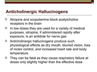 Anticholinergic Hallucinogens Atropine and scopolamine block acetylcholine receptors in the brain In low doses they are used for a variety of medical purposes. atropine, if administered rapidly after exposure, is an antidote for nerve gas Anticholinergic hallucinogens produce such physiological effects as dry mouth, blurred vision, loss of motor control, and increased heart rate and body temperature They can be fatal as they cause respiratory failure at doses only slightly higher than the effective dose 