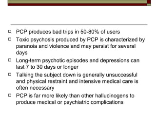 PCP produces bad trips in 50-80% of users Toxic psychosis produced by PCP is characterized by paranoia and violence and may persist for several days Long-term psychotic episodes and depressions can last 7 to 30 days or longer Talking the subject down is generally unsuccessful and physical restraint and intensive medical care is often necessary PCP is far more likely than other hallucinogens to produce medical or psychiatric complications 