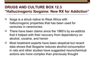 DRUGS AND CULTURE BOX 12.3  “Hallucinogenic Ibogaine: New RX for Addiction”   Iboga is a shrub native to West Africa with hallucinogenic properties that has been used for centuries in ceremonies There have been claims since the 1960’s by ex-addicts that it helped with their recovery from dependency on alcohol, cocaine, and heroin Most treatment experts have been skeptical but recent data shows that Ibogaine reduces alcohol consumption in rats and other studies have suggested neurochemical actions are more complex than previously thought 