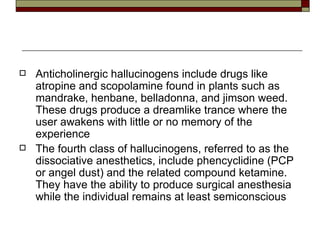 Anticholinergic hallucinogens include drugs like atropine and scopolamine found in plants such as mandrake, henbane, belladonna, and jimson weed. These drugs produce a dreamlike trance where the user awakens with little or no memory of the experience The fourth class of hallucinogens, referred to as the dissociative anesthetics, include phencyclidine (PCP or angel dust) and the related compound ketamine. They have the ability to produce surgical anesthesia while the individual remains at least semiconscious 