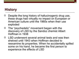 History Despite the long history of hallucinogenic drug use, these drugs had virtually no impact on European or American culture until the 1960s when their use exploded The “psychedelic” movement began with the discovery of LSD by the Sandoz chemist Albert Hoffman in 1938 LSD underwent several animal tests and was then shelved until 1943 when Hoffman decided to reexamine its properties. When he accidentally spilled some on his hand, he became the first person to experience the effects of LSD 