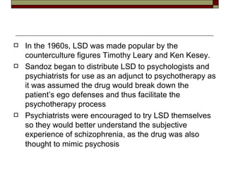 In the 1960s, LSD was made popular by the counterculture figures Timothy Leary and Ken Kesey. Sandoz began to distribute LSD to psychologists and psychiatrists for use as an adjunct to psychotherapy as it was assumed the drug would break down the patient’s ego defenses and thus facilitate the psychotherapy process Psychiatrists were encouraged to try LSD themselves so they would better understand the subjective experience of schizophrenia, as the drug was also thought to mimic psychosis   