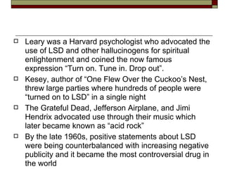 Leary was a Harvard psychologist who advocated the use of LSD and other hallucinogens for spiritual enlightenment and coined the now famous expression “Turn on. Tune in. Drop out”. Kesey, author of “One Flew Over the Cuckoo’s Nest, threw large parties where hundreds of people were “turned on to LSD” in a single night The Grateful Dead, Jefferson Airplane, and Jimi Hendrix advocated use through their music which later became known as “acid rock” By the late 1960s, positive statements about LSD were being counterbalanced with increasing negative publicity and it became the most controversial drug in the world 