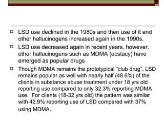 LSD use declined in the 1980s and then use of it and other hallucinogens increased again in the 1990s.  LSD use decreased again in recent years, however, other hallucinogens such as MDMA (ecstacy) have emerged as popular drugs Though MDMA remains the prototypical “club drug”, LSD remains popular as well with nearly half (48.6%) of the clients in substance abuse treatment under 18 yrs old reporting use compared to only 32.3% reporting MDMA use.  For clients (18-32 yrs old) the pattern was similar with 42.9% reporting use of LSD compared with 37% using MDMA . 
