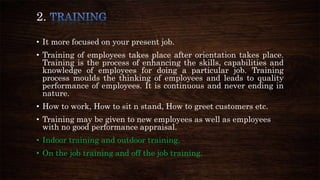 2.
• It more focused on your present job.
• Training of employees takes place after orientation takes place.
Training is the process of enhancing the skills, capabilities and
knowledge of employees for doing a particular job. Training
process moulds the thinking of employees and leads to quality
performance of employees. It is continuous and never ending in
nature.
• How to work, How to sit n stand, How to greet customers etc.
• Training may be given to new employees as well as employees
with no good performance appraisal.
• Indoor training and outdoor training.
• On the job training and off the job training.
 