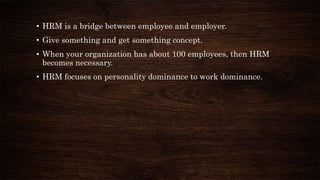 • HRM is a bridge between employee and employer.
• Give something and get something concept.
• When your organization has about 100 employees, then HRM
becomes necessary.
• HRM focuses on personality dominance to work dominance.
 