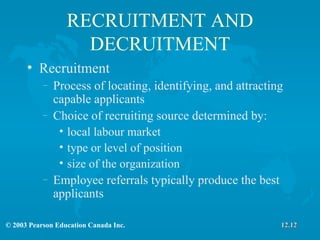 RECRUITMENT AND DECRUITMENT Recruitment Process of locating, identifying, and attracting capable applicants Choice of recruiting source determined by: local labour market type or level of position size of the organization Employee referrals typically produce the best applicants 12.12 