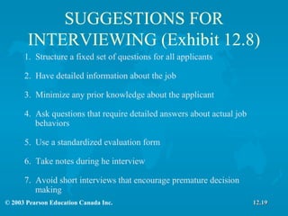SUGGESTIONS FOR INTERVIEWING (Exhibit 12.8) 1.  Structure a fixed set of questions for all applicants 2.  Have detailed information about the job 3.  Minimize any prior knowledge about the applicant 4.  Ask questions that require detailed answers about actual job  behaviors 5.  Use a standardized evaluation form 6.  Take notes during he interview 7.  Avoid short interviews that encourage premature decision  making  12.19 