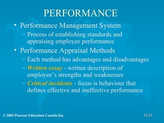 PERFORMANCE Performance Management System Process of establishing standards and appraising employee performance Performance Appraisal Methods Each method has advantages and disadvantages Written essay  - written description of employee’s strengths and weaknesses Critical incidents  - focus is behaviour that defines effective and ineffective performance  12.23 
