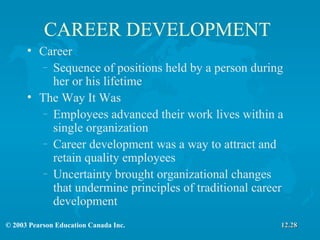 CAREER DEVELOPMENT Career Sequence of positions held by a person during her or his lifetime The Way It Was Employees advanced their work lives within a single organization Career development was a way to attract and retain quality employees Uncertainty brought organizational changes that undermine principles of traditional career development 12.28 