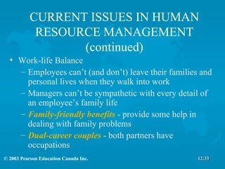 CURRENT ISSUES IN HUMAN RESOURCE MANAGEMENT (continued) Work-life Balance Employees can’t (and don’t) leave their families and personal lives when they walk into work Managers can’t be sympathetic with every detail of an employee’s family life Family-friendly benefits  - provide some help in dealing with family problems Dual-career couples  - both partners have occupations 12.33 
