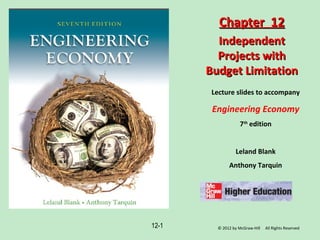 12-1
Lecture slides to accompany
Engineering Economy
7th
edition
Leland Blank
Anthony Tarquin
Chapter 12Chapter 12
IndependentIndependent
Projects withProjects with
Budget LimitationBudget Limitation
© 2012 by McGraw-Hill All Rights Reserved
 