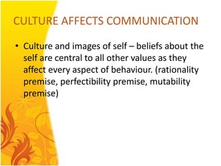 CULTURE AFFECTS COMMUNICATION
• Culture and images of self – beliefs about the
  self are central to all other values as they
  affect every aspect of behaviour. (rationality
  premise, perfectibility premise, mutability
  premise)
 