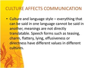 CULTURE AFFECTS COMMUNICATION
• Culture and language style – everything that
  can be said in one language cannot be said in
  another, meanings are not directly
  translatable. Speech forms such as teasing,
  charm, flattery, lying, effusiveness or
  directness have different values in different
  cultures.
 
