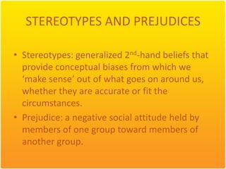 STEREOTYPES AND PREJUDICES

• Stereotypes: generalized 2nd-hand beliefs that
  provide conceptual biases from which we
  ‘make sense’ out of what goes on around us,
  whether they are accurate or fit the
  circumstances.
• Prejudice: a negative social attitude held by
  members of one group toward members of
  another group.
 