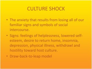 CULTURE SHOCK
• The anxiety that results from losing all of our
  familiar signs and symbols of social
  intercourse.
• Signs: feelings of helplessness, lowered self-
  esteem, desire to return home, insomnia,
  depression, physical illness, withdrawl and
  hostility toward host culture.
• Draw-back-to-leap model
 
