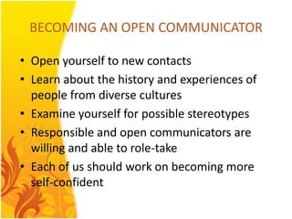 BECOMING AN OPEN COMMUNICATOR

• Open yourself to new contacts
• Learn about the history and experiences of
  people from diverse cultures
• Examine yourself for possible stereotypes
• Responsible and open communicators are
  willing and able to role-take
• Each of us should work on becoming more
  self-confident
 