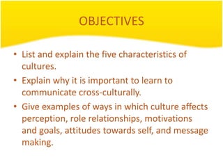 OBJECTIVES

• List and explain the five characteristics of
  cultures.
• Explain why it is important to learn to
  communicate cross-culturally.
• Give examples of ways in which culture affects
  perception, role relationships, motivations
  and goals, attitudes towards self, and message
  making.
 