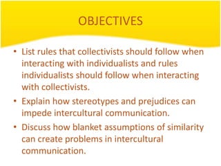 OBJECTIVES

• List rules that collectivists should follow when
  interacting with individualists and rules
  individualists should follow when interacting
  with collectivists.
• Explain how stereotypes and prejudices can
  impede intercultural communication.
• Discuss how blanket assumptions of similarity
  can create problems in intercultural
  communication.
 