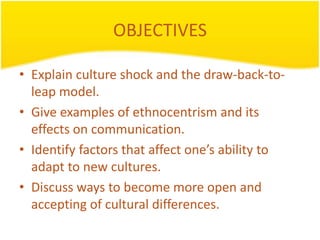 OBJECTIVES

• Explain culture shock and the draw-back-to-
  leap model.
• Give examples of ethnocentrism and its
  effects on communication.
• Identify factors that affect one’s ability to
  adapt to new cultures.
• Discuss ways to become more open and
  accepting of cultural differences.
 