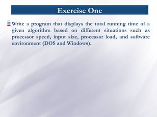 Exercise One
Write a program that displays the total running time of a
given algorithm based on different situations such as
processor speed, input size, processor load, and software
environment (DOS and Windows).
 