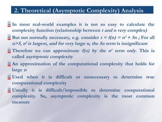 2. Theoretical (Asymptotic Complexity) Analysis
In most real-world examples it is not so easy to calculate the
complexity function (relationship between t and n very complex)
But not normally necessary, e.g. consider t = f(n) = n2 + 5n ; For all
n>5, n2 is largest, and for very large n, the 5n term is insignificant
Therefore we can approximate f(n) by the n2 term only. This is
called asymptotic complexity
An approximation of the computational complexity that holds for
large n
Used when it is difficult or unnecessary to determine true
computational complexity
Usually it is difficult/impossible to determine computational
complexity. So, asymptotic complexity is the most common
measure
 