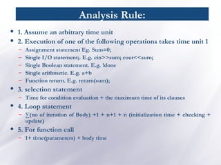 Analysis Rule:
• 1. Assume an arbitrary time unit
• 2. Execution of one of the following operations takes time unit 1
– Assignment statement Eg. Sum=0;
– Single I/O statement;. E.g. cin>>sum; cout<<sum;
– Single Boolean statement. E.g. !done
– Single arithmetic. E.g. a+b
– Function return. E.g. return(sum);
• 3. selection statement
– Time for condition evaluation + the maximum time of its clauses
• 4. Loop statement
– ∑(no of iteration of Body) +1 + n+1 + n (initialization time + checking +
update)
• 5. For function call
– 1+ time(parameters) + body time
 