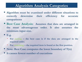 Algorithm Analysis Categories
• Algorithm must be examined under different situations to
correctly determine their efficiency for accurate
comparisons
• Best Case Analysis: Assumes that data are arranged in
the most advantageous order. It also assumes the
minimum input size.
• E.g.
• For sorting – the best case is if the data are arranged in the
required order.
• For searching – the required item is found at the first position.
• Note: Best Case computes the lower boundary of T(n)
• It causes fewest number of executions
 