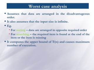 Worst case analysis
• Assumes that data are arranged in the disadvantageous
order.
• It also assumes that the input size is infinite.
• Eg.
• For sorting – data are arranged in opposite required order
• For searching – the required item is found at the end of the
item or the item is missing
• It computes the upper bound of T(n) and causes maximum
number of execution.
 