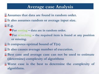 Average case Analysis
Assumes that data are found in random order.
It also assumes random or average input size.
E.g.
For sorting – data are in random order.
For searching – the required item is found at any position
or missing.
It computes optimal bound of T(n)
It also causes average number of execution.
Best case and average case can not be used to estimate
(determine) complexity of algorithms
Worst case is the best to determine the complexity of
algorithms.
 