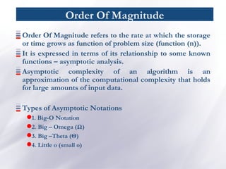 Order Of Magnitude
Order Of Magnitude refers to the rate at which the storage
or time grows as function of problem size (function (n)).
It is expressed in terms of its relationship to some known
functions – asymptotic analysis.
Asymptotic complexity of an algorithm is an
approximation of the computational complexity that holds
for large amounts of input data.
Types of Asymptotic Notations
1. Big-O Notation
2. Big – Omega (Ω)
3. Big –Theta (Θ)
4. Little o (small o)
 