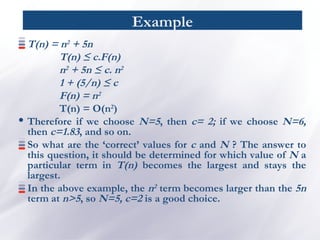Example
T(n) = n2 + 5n
T(n) ≤ c.F(n)
n2 + 5n ≤ c. n2
1 + (5/n) ≤ c
F(n) = n2
T(n) = O(n2
)
• Therefore if we choose N=5, then c= 2; if we choose N=6,
then c=1.83, and so on.
So what are the ‘correct’ values for c and N ? The answer to
this question, it should be determined for which value of N a
particular term in T(n) becomes the largest and stays the
largest.
In the above example, the n2 term becomes larger than the 5n
term at n>5, so N=5, c=2 is a good choice.
 