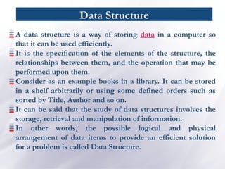 Data Structure
A data structure is a way of storing data in a computer so
that it can be used efficiently.
It is the specification of the elements of the structure, the
relationships between them, and the operation that may be
performed upon them.
Consider as an example books in a library. It can be stored
in a shelf arbitrarily or using some defined orders such as
sorted by Title, Author and so on.
It can be said that the study of data structures involves the
storage, retrieval and manipulation of information.
In other words, the possible logical and physical
arrangement of data items to provide an efficient solution
for a problem is called Data Structure.
 