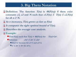 3. Big Theta Notation
Definition: The function T(n) is Θ(F(n)) if there exist
constants c1, c2 and N such that c1.F(n) ≤ T(n) ≤ c2.F(n)
for all n ≥ N.
As n increases, T(n) grows as fast as F(n)
It computes the tight optimal bound of T(n).
Describes the average case analysis.
Example:
Find F(n) such that T(n) = Θ(F(n)) for T(n)=2n2.
Solution: c1n2
≤ 2n2
≤ c2n2
F(n)=n2 because for c1=1 and c2=3,
n2 ≤ 2n2 ≤ 3n2 for all n.
 