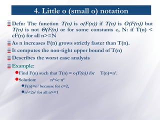 4. Little o (small o) notation
Defn: The function T(n) is o(F(n)) if T(n) is O(F(n)) but
T(n) is not Θ(F(n) or for some constants c, N: if T(n) <
cF(n) for all n>=N
As n increases F(n) grows strictly faster than T(n).
It computes the non-tight upper bound of T(n)
Describes the worst case analysis
Example:
Find F(n) such that T(n) = o(F(n)) for T(n)=n2
.
Solution: n2
<c n2
F(n)=n2
because for c=2,
n2
<2n2
for all n>=1
 