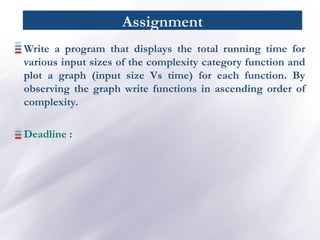 Assignment
Write a program that displays the total running time for
various input sizes of the complexity category function and
plot a graph (input size Vs time) for each function. By
observing the graph write functions in ascending order of
complexity.
Deadline :
 