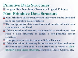 Primitive Data Structures
Integers, Real Numbers, Characters, Logical, Pointers,…
Non-Primitive Data Structure
Non-Primitive data structures are those that can be obtained
from the primitive data structures.
The non-primitive data structures and number of such data
structures are not fixed.
If the allocation of memory is sequential or continuous then
such a data structure is called a non-primitive linear
structure.
Example: arrays, stacks, queues, linked lists, etc.
If the allocation of memory is not sequential but random or
discontinuous then such a data structure is called a Non-
primitive non-linear structure. Example, Trees, Graphs, etc.
 