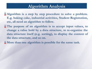 Algorithm Analysis
Algorithm is a step by step procedure to solve a problem.
E.g. baking cake, industrial activities, Student Registration,
etc, all need an algorithm to follow.
The purpose of an algorithm is to accept input values, to
change a value hold by a data structure, to re-organize the
data structure itself (e.g. sorting), to display the content of
the data structure, and so on.
More than one algorithm is possible for the same task.
 